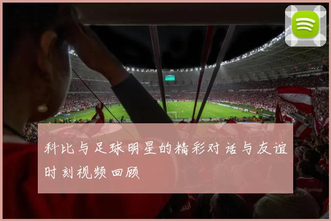 科比与足球明星的精彩对话与友谊时刻视频回顾