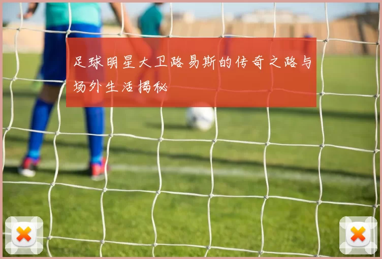 足球明星大卫路易斯的传奇之路与场外生活揭秘