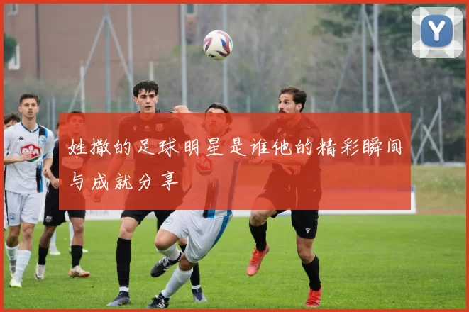 姓撒的足球明星是谁他的精彩瞬间与成就分享