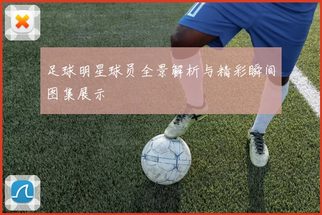 足球明星球员全景解析与精彩瞬间图集展示