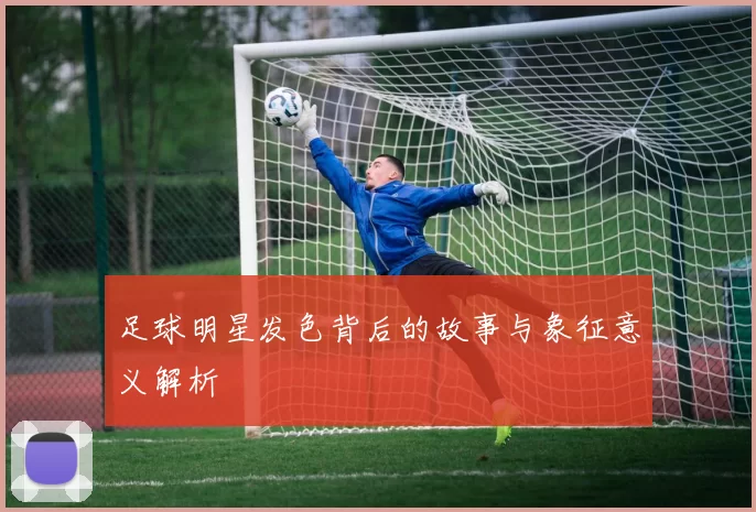 足球明星发色背后的故事与象征意义解析