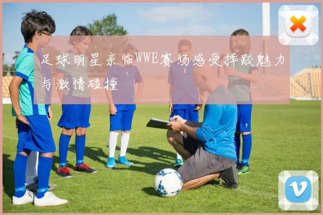足球明星亲临WWE赛场感受摔跤魅力与激情碰撞