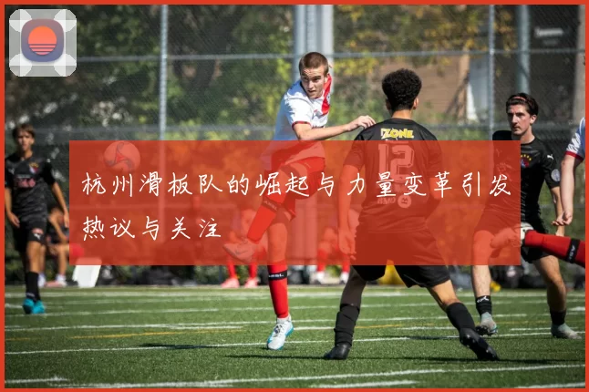 杭州滑板队的崛起与力量变革引发热议与关注