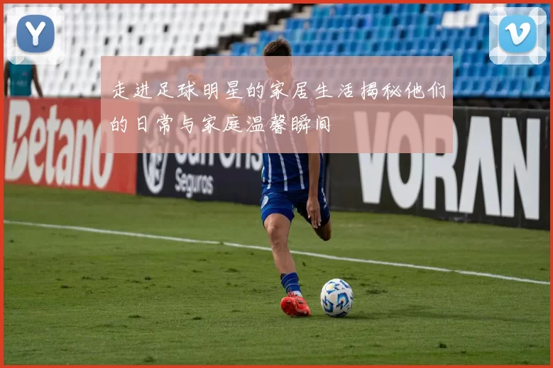 走进足球明星的家居生活揭秘他们的日常与家庭温馨瞬间