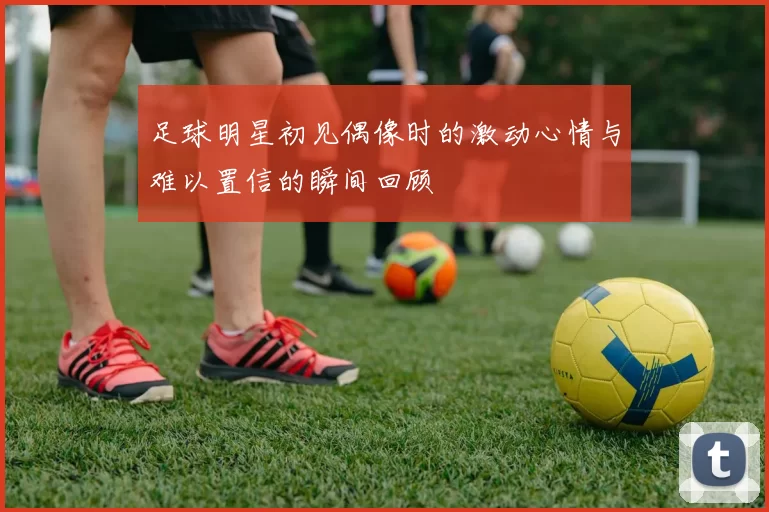 足球明星初见偶像时的激动心情与难以置信的瞬间回顾