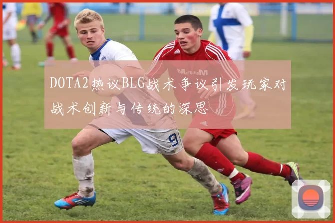 DOTA2热议BLG战术争议引发玩家对战术创新与传统的深思