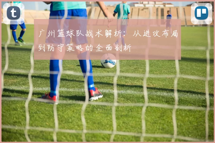 广州篮球队战术解析：从进攻布局到防守策略的全面剖析