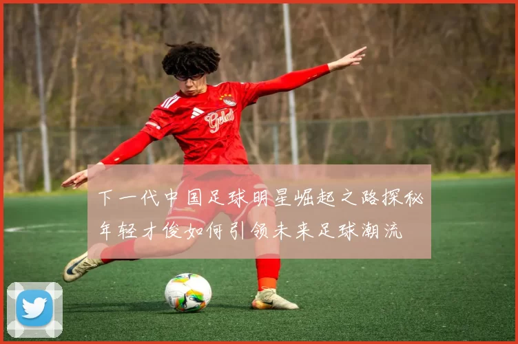 下一代中国足球明星崛起之路探秘年轻才俊如何引领未来足球潮流