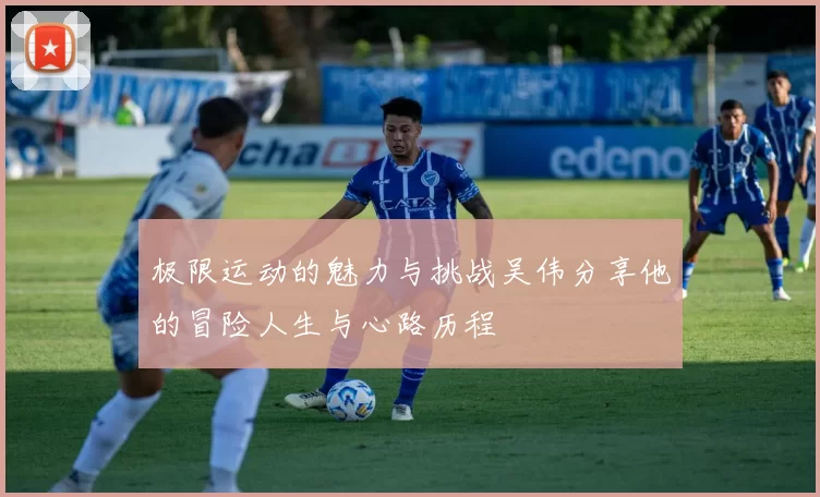 极限运动的魅力与挑战吴伟分享他的冒险人生与心路历程