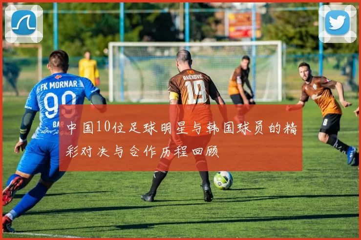 中国10位足球明星与韩国球员的精彩对决与合作历程回顾