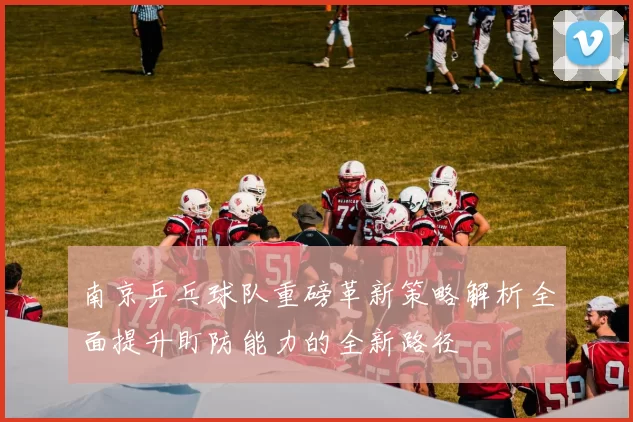 南京乒乓球队重磅革新策略解析全面提升盯防能力的全新路径