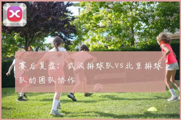 赛后复盘：武汉排球队vs北京排球队的团队协作