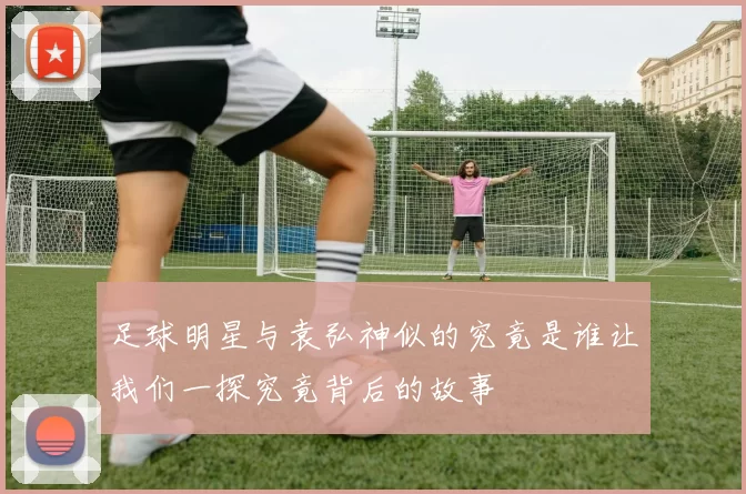 足球明星与袁弘神似的究竟是谁让我们一探究竟背后的故事