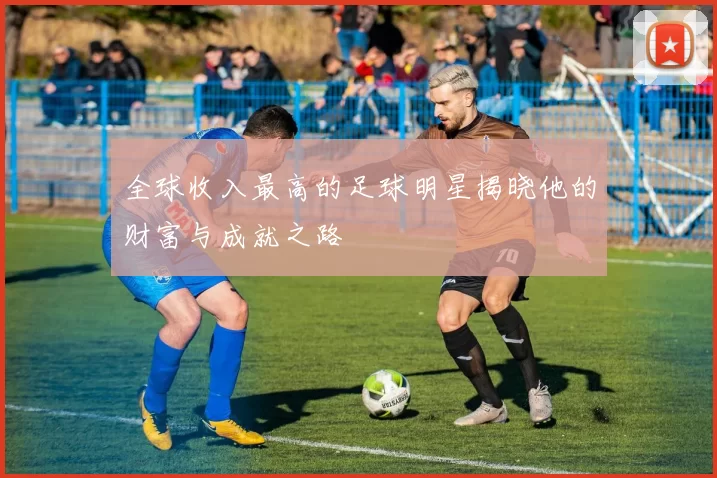 全球收入最高的足球明星揭晓他的财富与成就之路