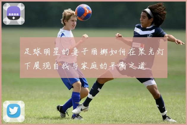 足球明星的妻子丽娜如何在聚光灯下展现自我与家庭的平衡之道