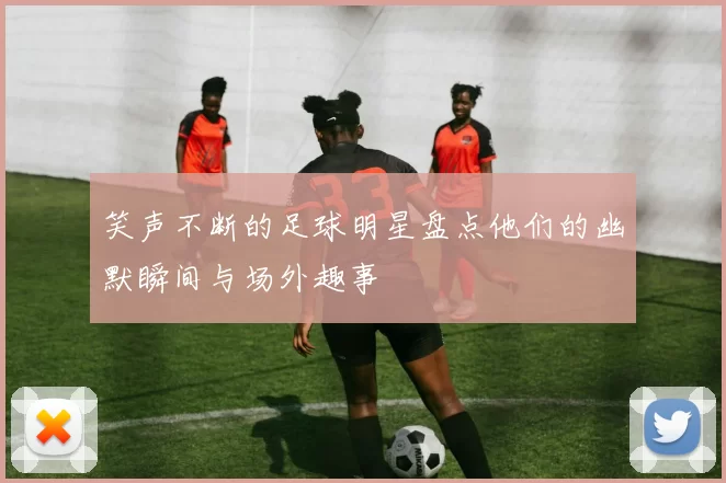 笑声不断的足球明星盘点他们的幽默瞬间与场外趣事