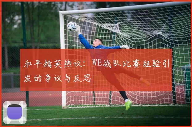 和平精英热议：WE战队比赛经验引发的争议与反思