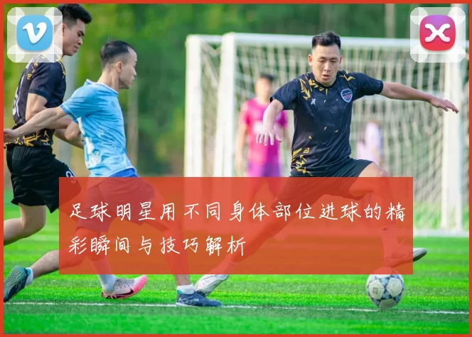 足球明星用不同身体部位进球的精彩瞬间与技巧解析