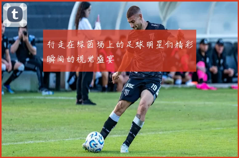 行走在绿茵场上的足球明星们精彩瞬间的视觉盛宴