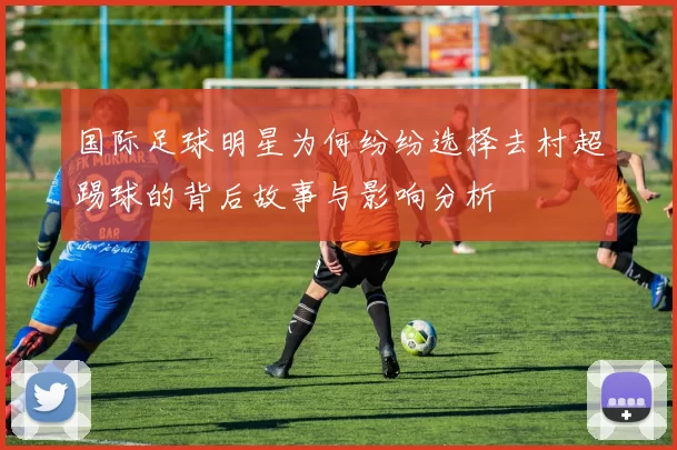 国际足球明星为何纷纷选择去村超踢球的背后故事与影响分析
