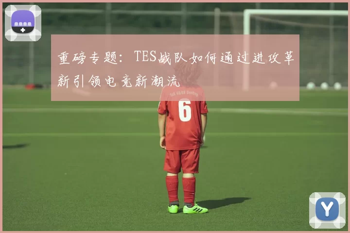 重磅专题：TES战队如何通过进攻革新引领电竞新潮流
