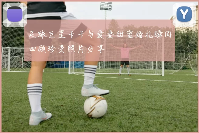 足球巨星卡卡与爱妻甜蜜婚礼瞬间回顾珍贵照片分享