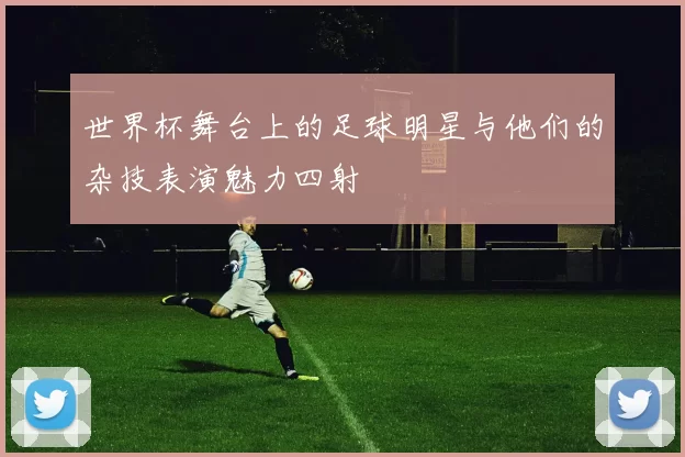 世界杯舞台上的足球明星与他们的杂技表演魅力四射