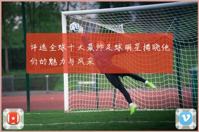 评选全球十大最帅足球明星揭晓他们的魅力与风采