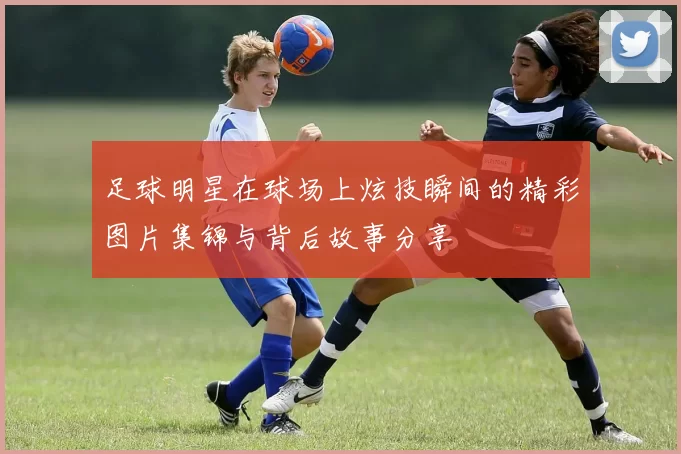 足球明星在球场上炫技瞬间的精彩图片集锦与背后故事分享