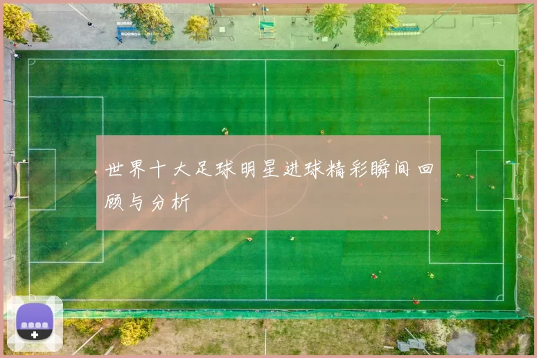 世界十大足球明星进球精彩瞬间回顾与分析