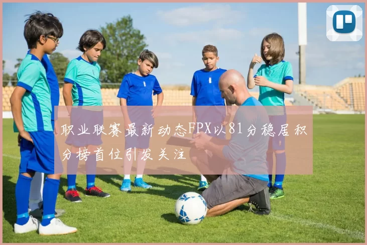 职业联赛最新动态FPX以81分稳居积分榜首位引发关注