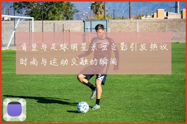 肯豆与足球明星亲密合影引发热议时尚与运动交融的瞬间