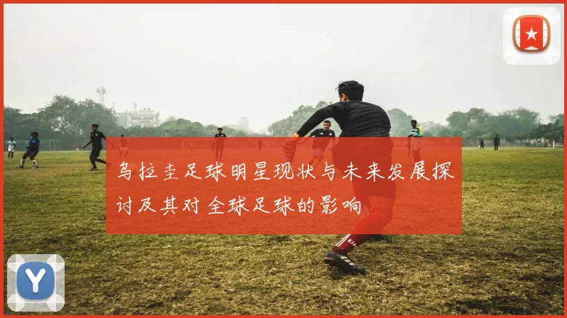 乌拉圭足球明星现状与未来发展探讨及其对全球足球的影响