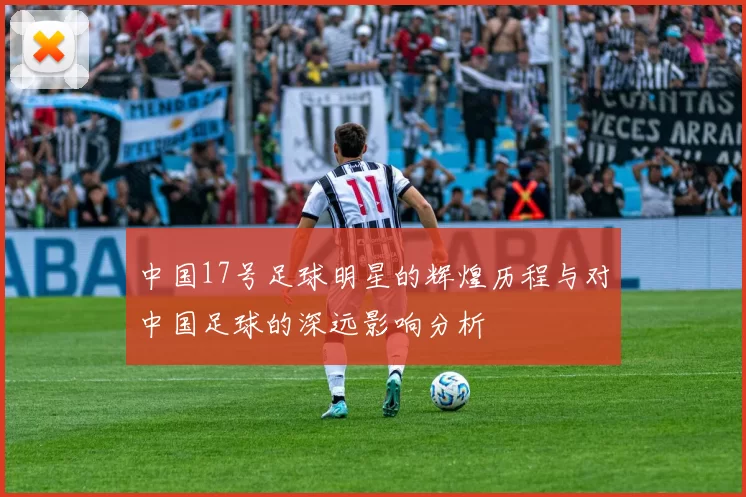 中国17号足球明星的辉煌历程与对中国足球的深远影响分析