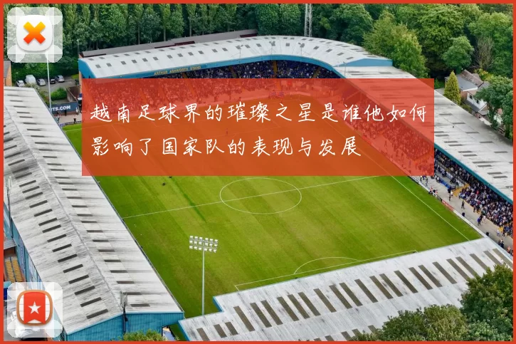 越南足球界的璀璨之星是谁他如何影响了国家队的表现与发展