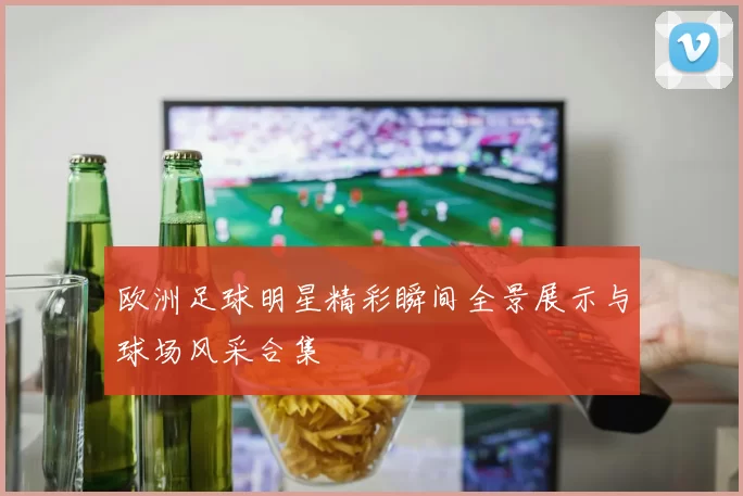 欧洲足球明星精彩瞬间全景展示与球场风采合集