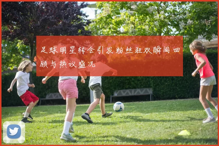 足球明星转会引发粉丝狂欢瞬间回顾与热议盛况