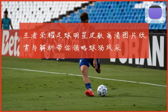 王者荣耀足球明星皮肤高清图片欣赏与解析带你领略球场风采