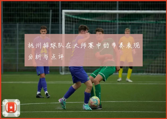 杭州排球队在大师赛中的节奏表现分析与点评