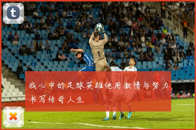 我心中的足球英雄他用激情与努力书写传奇人生
