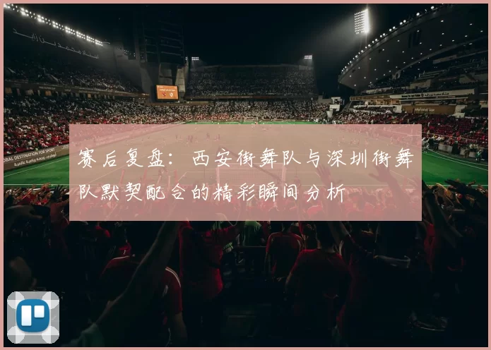 赛后复盘：西安街舞队与深圳街舞队默契配合的精彩瞬间分析