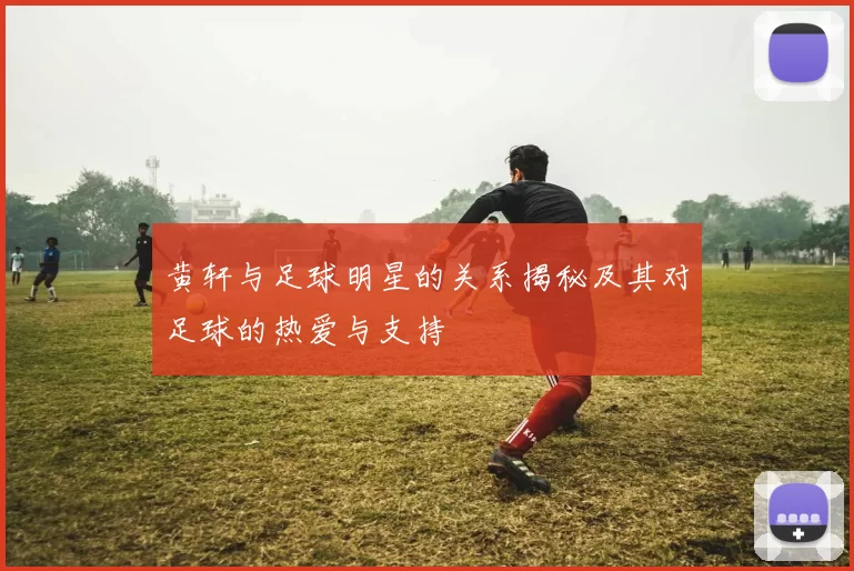 黄轩与足球明星的关系揭秘及其对足球的热爱与支持