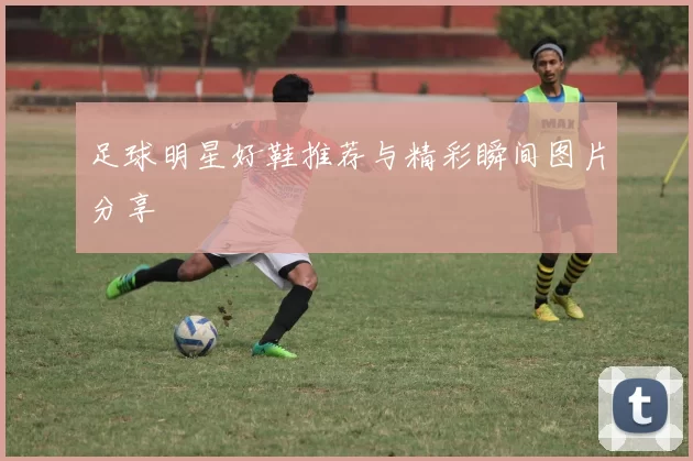 足球明星好鞋推荐与精彩瞬间图片分享