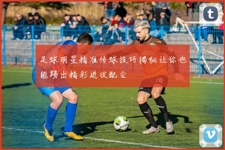 足球明星精准传球技巧揭秘让你也能踢出精彩进攻配合