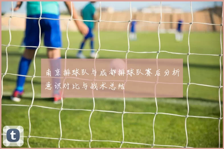 南京排球队与成都排球队赛后分析意识对比与战术总结
