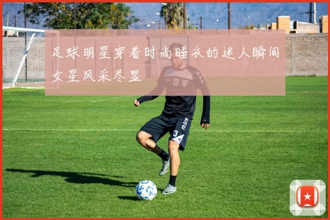 足球明星穿着时尚睡衣的迷人瞬间女星风采尽显