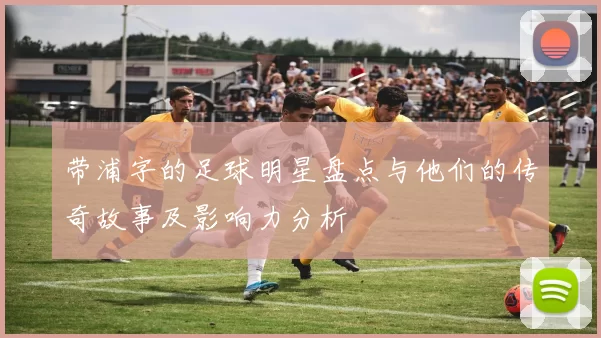 带浦字的足球明星盘点与他们的传奇故事及影响力分析