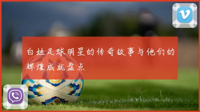 白姓足球明星的传奇故事与他们的辉煌成就盘点