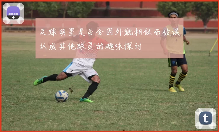 足球明星是否会因外貌相似而被误认成其他球员的趣味探讨