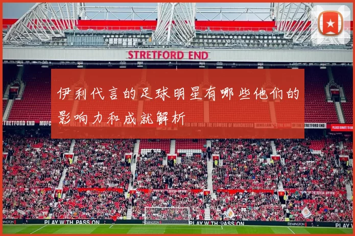 伊利代言的足球明星有哪些他们的影响力和成就解析